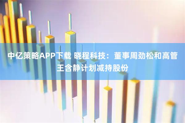 中亿策略APP下载 晓程科技：董事周劲松和高管王含静计划减持股份