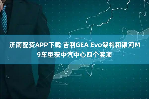 济南配资APP下载 吉利GEA Evo架构和银河M9车型获中汽中心四个奖项