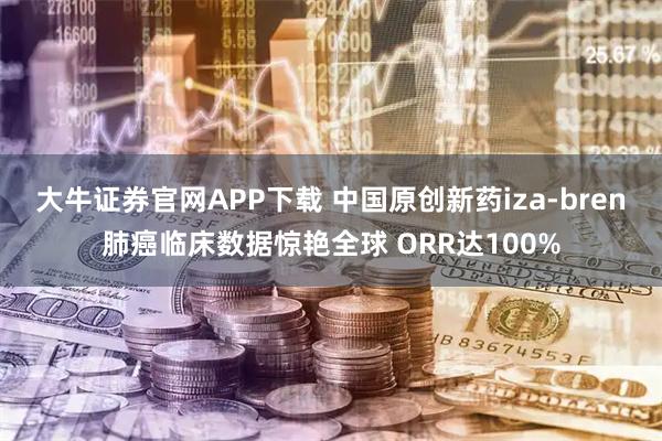 大牛证券官网APP下载 中国原创新药iza-bren肺癌临床数据惊艳全球 ORR达100%