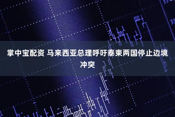 掌中宝配资 马来西亚总理呼吁泰柬两国停止边境冲突