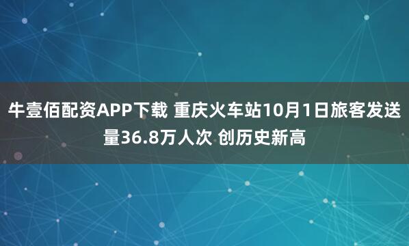牛壹佰配资APP下载 重庆火车站10月1日旅客发送量36.8万人次 创历史新高