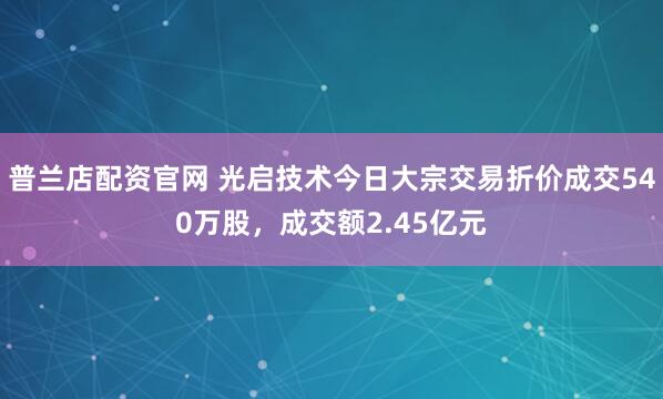 普兰店配资官网 光启技术今日大宗交易折价成交540万股，成交额2.45亿元