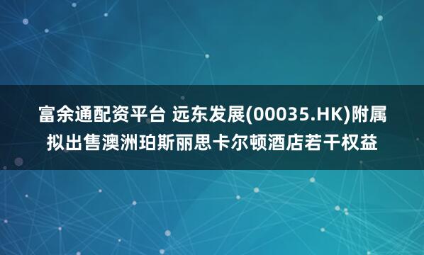 富余通配资平台 远东发展(00035.HK)附属拟出售澳洲珀斯丽思卡尔顿酒店若干权益