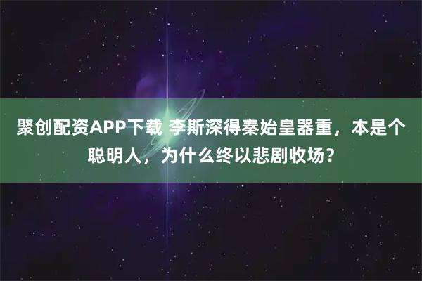 聚创配资APP下载 李斯深得秦始皇器重，本是个聪明人，为什么终以悲剧收场？