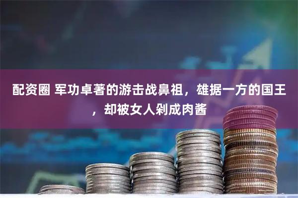 配资圈 军功卓著的游击战鼻祖，雄据一方的国王，却被女人剁成肉酱
