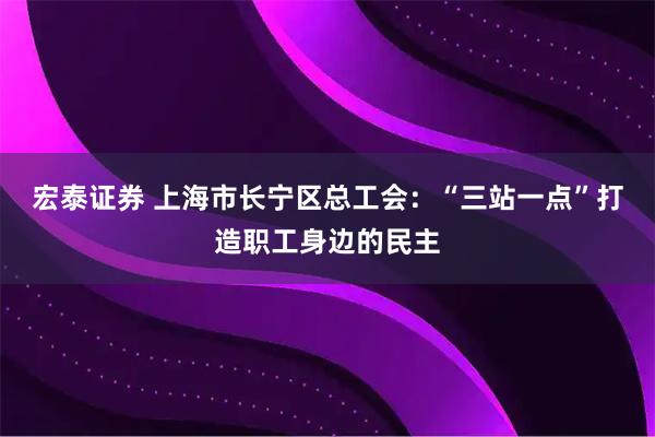 宏泰证券 上海市长宁区总工会：“三站一点”打造职工身边的民主