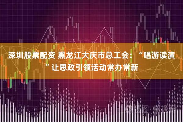 深圳股票配资 黑龙江大庆市总工会：“唱游读演”让思政引领活动常办常新