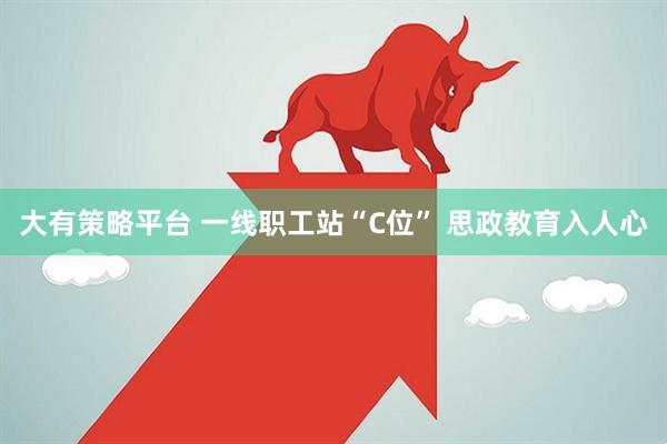 大有策略平台 一线职工站“C位” 思政教育入人心