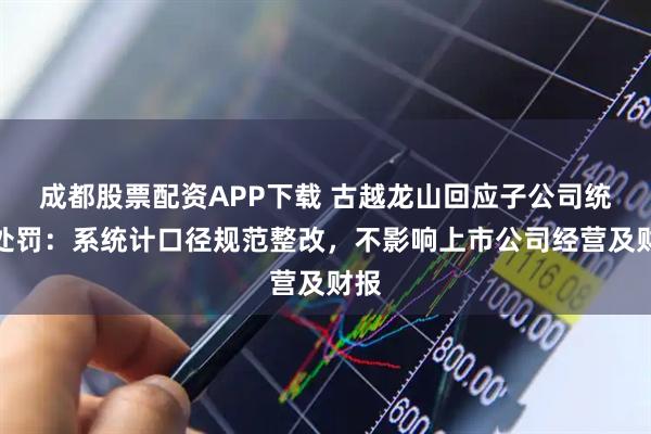 成都股票配资APP下载 古越龙山回应子公司统计处罚：系统计口径规范整改，不影响上市公司经营及财报