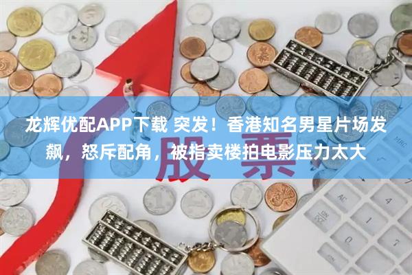 龙辉优配APP下载 突发！香港知名男星片场发飙，怒斥配角，被指卖楼拍电影压力太大
