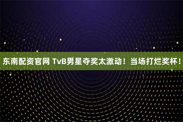 东南配资官网 TvB男星夺奖太激动！当场打烂奖杯！