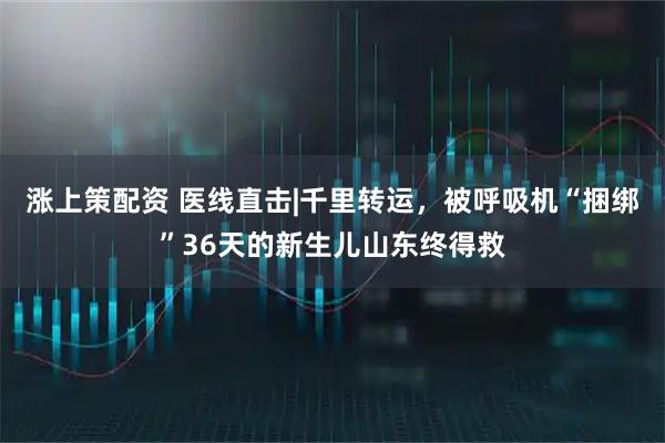 涨上策配资 医线直击|千里转运，被呼吸机“捆绑”36天的新生儿山东终得救