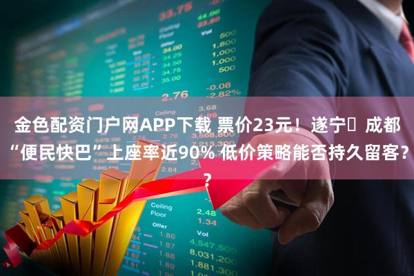 金色配资门户网APP下载 票价23元！遂宁⇆成都“便民快巴”上座率近90% 低价策略能否持久留客？