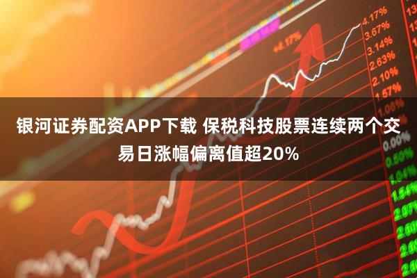 银河证券配资APP下载 保税科技股票连续两个交易日涨幅偏离值超20%