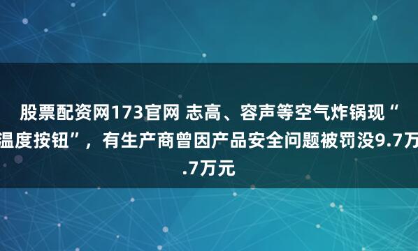 股票配资网173官网 志高、容声等空气炸锅现“假温度按钮”，有生产商曾因产品安全问题被罚没9.7万元