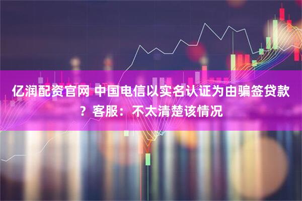 亿润配资官网 中国电信以实名认证为由骗签贷款？客服：不太清楚该情况