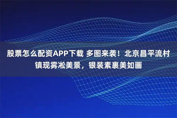 股票怎么配资APP下载 多图来袭！北京昌平流村镇现雾凇美景，银装素裹美如画