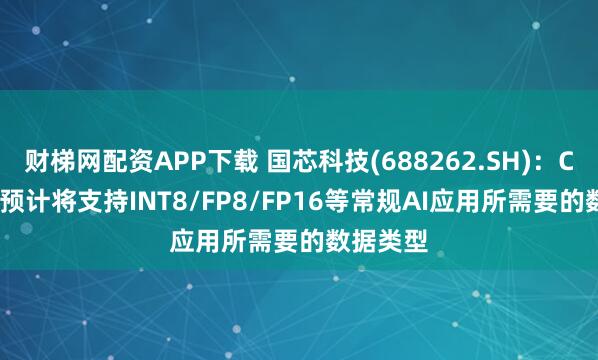 财梯网配资APP下载 国芯科技(688262.SH)：CNN300预计将支持INT8/FP8/FP16等常规AI应用所需要的数据类型