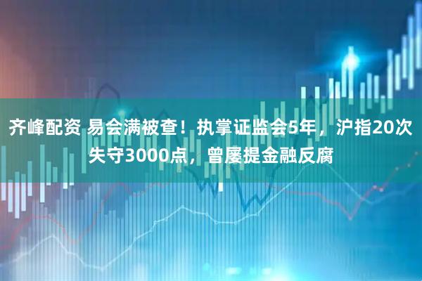 齐峰配资 易会满被查！执掌证监会5年，沪指20次失守3000点，曾屡提金融反腐