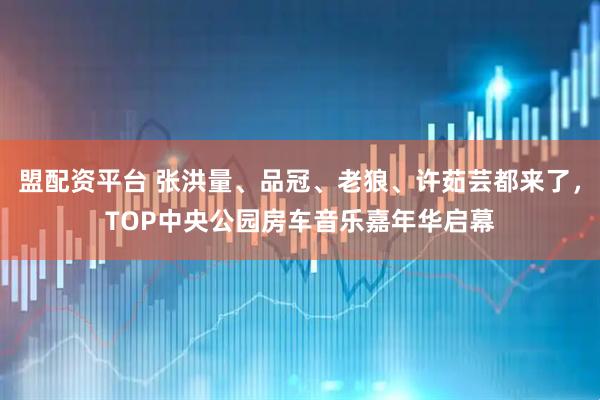 盟配资平台 张洪量、品冠、老狼、许茹芸都来了，TOP中央公园房车音乐嘉年华启幕