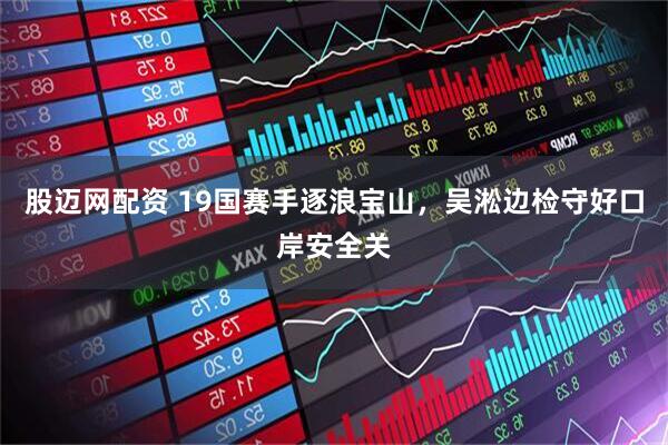 股迈网配资 19国赛手逐浪宝山，吴淞边检守好口岸安全关